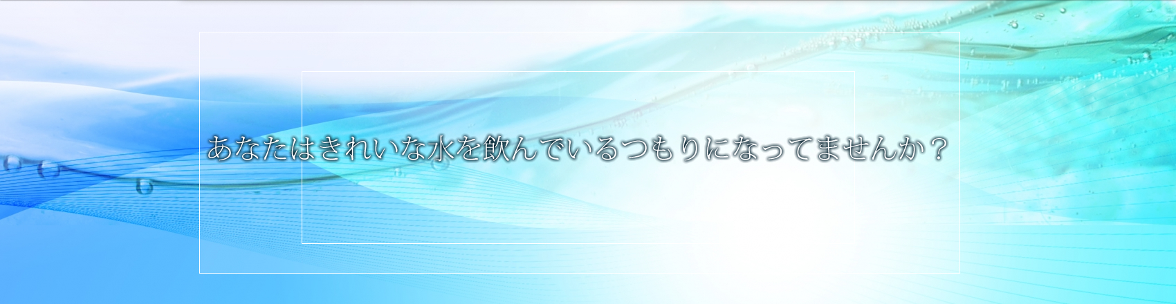 あなたはきれいな水を飲んでいるつもりになってませんか？