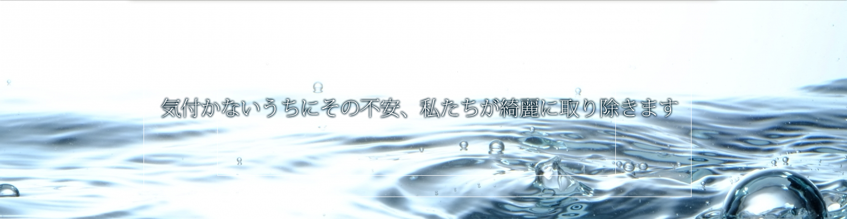 気付かないうちにその不安、私たちが綺麗に取り除きます。