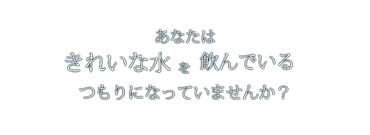 あなたは、綺麗な水を飲んでいるつもりになっていませんか？