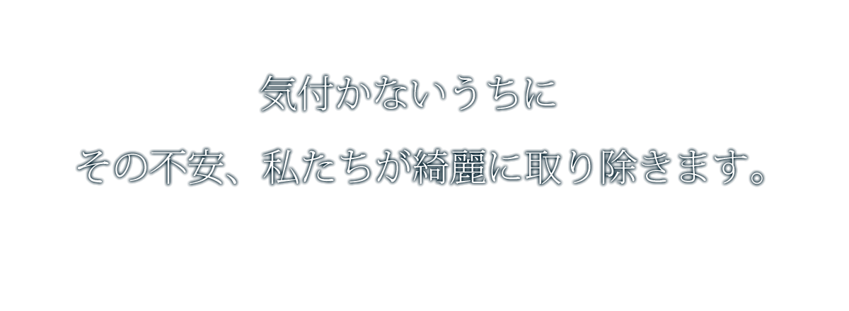 気付かないうちにその不安、私たちが綺麗に取り除きます